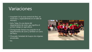 Variaciones
• Huayrlash: En la zona central de Perú, en
Huancayo, y especialmente en el Valle de
Mantaro.
• Ashu Tatay: Es una danza del
departamento de Junín, que significa el
primer trabajo en agricultura.
• Chonguinada: Danza muy popular en el
departamento de Junín y tambien en Cerro
de Pasco.
• Chuscada: Variedad de huayno de orígenes
ancestrales.
• Etc
 