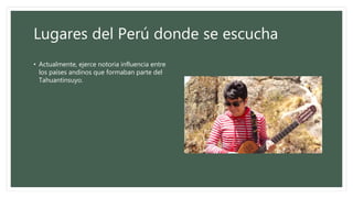 Lugares del Perú donde se escucha
• Actualmente, ejerce notoria influencia entre
los países andinos que formaban parte del
Tahuantinsuyo.