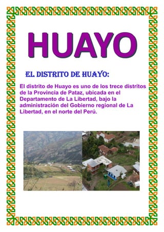 EL DISTRITO DE HUAYO:
El distrito de Huayo es uno de los trece distritos
de la Provincia de Pataz, ubicada en el
Departamento de La Libertad, bajo la
administración del Gobierno regional de La
Libertad, en el norte del Perú.
 