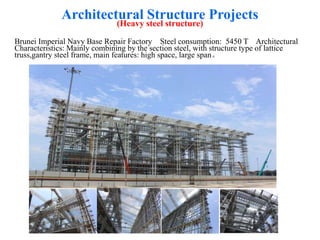 Architectural Structure Projects
(Heavy steel structure)
Brunei Imperial Navy Base Repair Factory Steel consumption: 5450 T Architectural
Characteristics: Mainly combining by the section steel, with structure type of lattice
truss,gantry steel frame, main features: high space, large span。
 