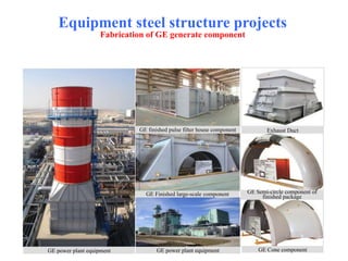 Equipment steel structure projects
Fabrication of GE generate component
GE finished pulse filter house component Exhaust Duct
GE Semi-circle component of
finished packageGE Finished large-scale component
GE Cone componentGE power plant equipmentGE power plant equipment
 