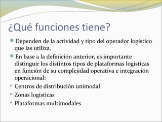 ¿Qué funciones tiene?
Dependen de la actividad y tipo del operador logístico
  que las utiliza.
En base a la definición anterior, es importante
  distinguir los distintos tipos de plataformas logísticas
  en función de su complejidad operativa e integración
  operacional:
 Centros de distribución unimodal
 Zonas logísticas
 Plataformas multimodales
 