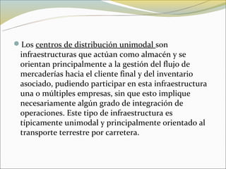 Los centros de distribución unimodal son
 infraestructuras que actúan como almacén y se
 orientan principalmente a la gestión del flujo de
 mercaderías hacia el cliente final y del inventario
 asociado, pudiendo participar en esta infraestructura
 una o múltiples empresas, sin que esto implique
 necesariamente algún grado de integración de
 operaciones. Este tipo de infraestructura es
 típicamente unimodal y principalmente orientado al
 transporte terrestre por carretera.
 