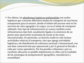  Por último, las plataformas logísticas multimodales son nodos
  logísticos que conectan diferentes modos de transporte de una forma
  transparente para el usuario, donde el énfasis del proceso está en los
  servicios de valor agregado a la carga y no en el modo de transporte
  utilizado. Este tipo de infraestructura se conoce también como
  infraestructura tipo hub, usualmente ligada a la existencia de un
  puerto para aprovechar economías de escala en las rutas
  internacionales. En particular, su función nodal no solo incluye
  actividades relativas al transporte, sino que agrega actividades
  logísticas y de distribución de cobertura nacional e internacional, con
  una base comercial más que operacional y por lo general es llevada a
  cabo por varios operadores. Por los grandes volúmenes y por su
  excelente ubicación es posible implementar en ellas casi la totalidad
  de las estrategias de postponement (geográfico, manufactura y
  ensamblaje).
 