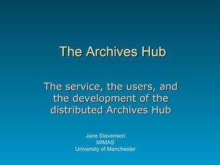 The Archives Hub The service, the users, and the development of the distributed Archives Hub Jane Stevenson MIMAS University of Manchester 
