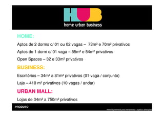 HOME:
 Aptos de 2 dorms c/ 01 ou 02 vagas – 73m² e 70m² privativos
 Aptos de 1 dorm c/ 01 vaga – 55m² e 54m² privativos
 Open Spaces – 32 e 33m² privativos

 BUSINESS:
 Escritórios – 34m² a 81m² privativos (01 vaga / conjunto)
 Laje – 410 m² privativos (10 vagas / andar)

 URBAN MALL:
 Lojas de 34m² a 750m² privativos
PRODUTO
                                                  Material preliminar para treinamento – sujeito a alterações
 