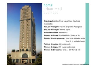 Proj. Arquitetônico: Doria Lopes Fiuza Arquitetos
Associados
Proj. de Paisagismo: Takeda Arquitetos Paisagistas
Proj. de Decoração: Débora Aguiar
Estilo da Fachada: Neoclássica
Número de Torres: 02 residenciais (Torre A e B)
Número de unid. por andar: Torre A: 06 unidades /andar
                               Torre B: 12 unidades/andar
Total de Unidades: 450 residenciais
Número de Vagas: 300 vagas residenciais
Número de Elevadores: Torre A - 03 / Torre B - 03




                         Material preliminar para treinamento – sujeito a alterações
 