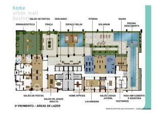 SALÃO DE FESTAS       DESCANSO                  FITNESS                        SAUNA

                                                                                                 PISCINA
BRINQUEDOTECA          PRAÇA            ESPAÇO RELAX               SOLARIUM
                                                                                               DESCOBERTA




     SALÃO DE FESTAS                      HOME OFFICES              SALÃO JOGOS           RAIA 20M COBERTA
                       SALÃO DE JOGOS                                  JUVENIL               E AQUECIDA
                           ADULTO                      LAVANDERIA                   VESTIÁRIOS

5º PAVIMENTO – ÁREAS DE LAZER
                                                                        Material preliminar para treinamento – sujeito a alterações
 