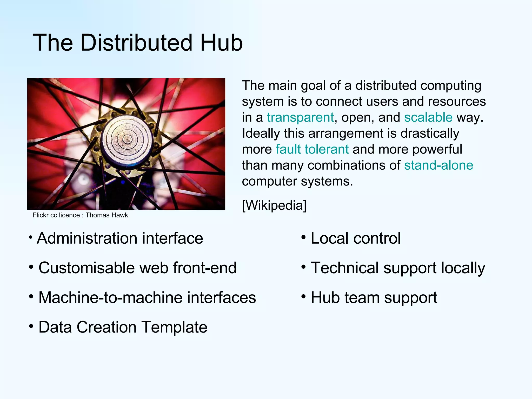 The Distributed Hub Flickr cc licence : Thomas Hawk The main goal of a distributed computing system is to connect users and resources in a  transparent , open, and  scalable  way. Ideally this arrangement is drastically more  fault tolerant  and more powerful than many combinations of  stand-alone  computer systems.  [Wikipedia] Administration interface Customisable web front-end Machine-to-machine interfaces Data Creation Template Local control Technical support locally Hub team support 