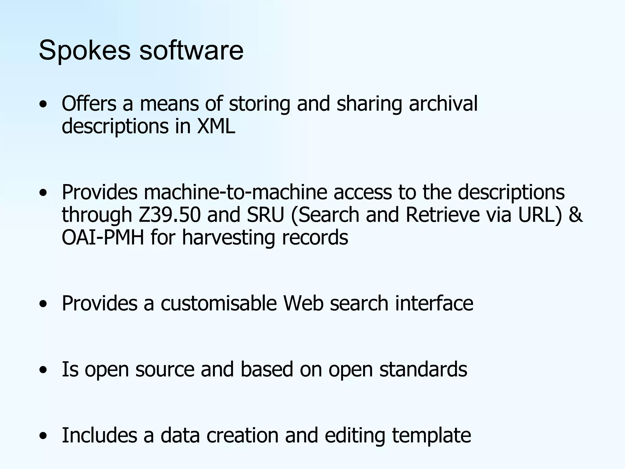 Spokes software Offers a means of storing and sharing archival descriptions in XML Provides machine-to-machine access to the descriptions through Z39.50 and SRU (Search and Retrieve via URL) & OAI-PMH for harvesting records Provides a customisable Web search interface Is open source and based on open standards Includes a data creation and editing template 