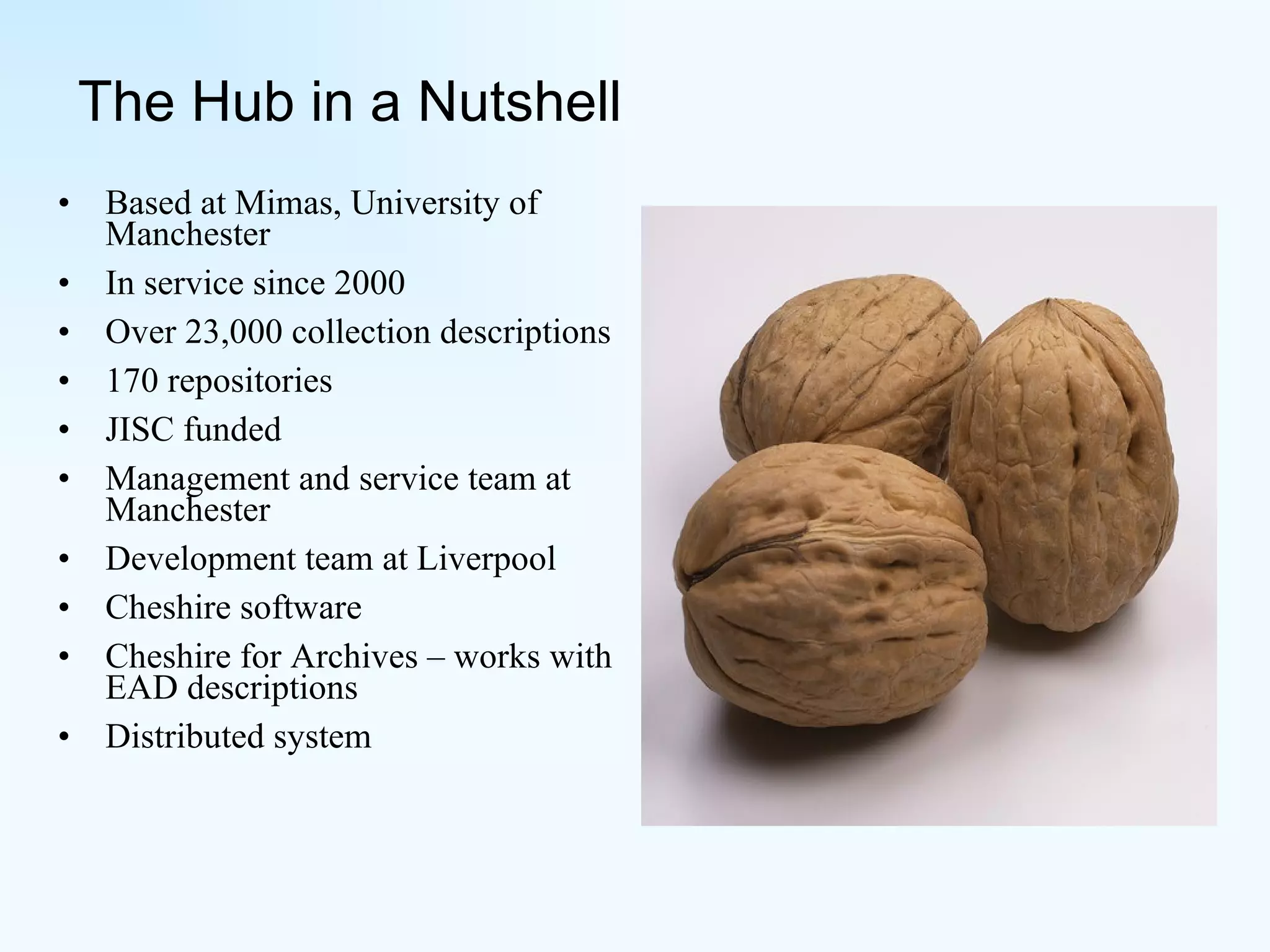 The Hub in a Nutshell Based at Mimas, University of Manchester In service since 2000 Over 23,000 collection descriptions  170 repositories JISC funded Management and service team at Manchester Development team at Liverpool Cheshire software Cheshire for Archives – works with EAD descriptions Distributed system 