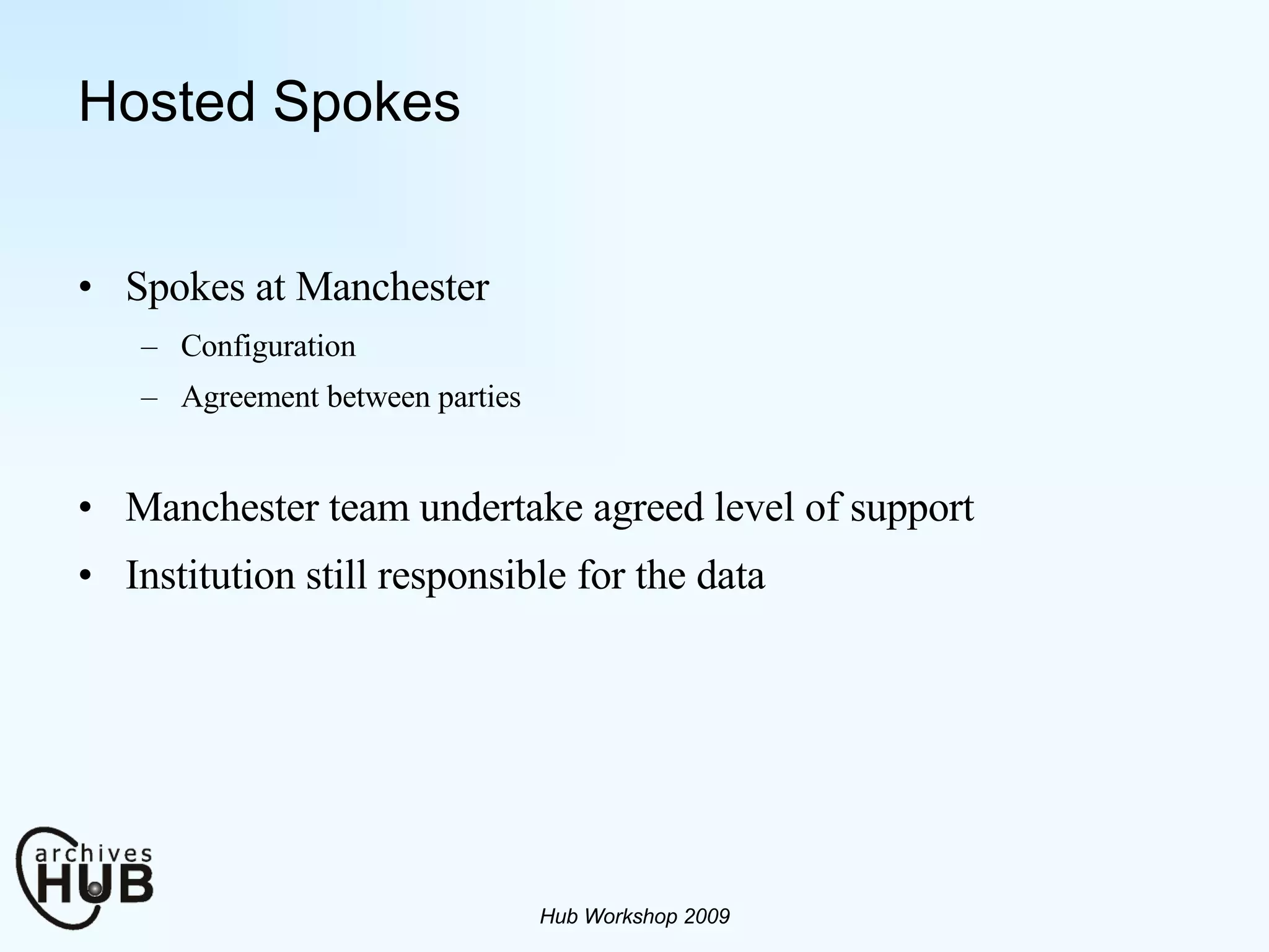 Hosted Spokes Spokes at Manchester Configuration Agreement between parties Manchester team undertake agreed level of support Institution still responsible for the data  Hub Workshop 2009 