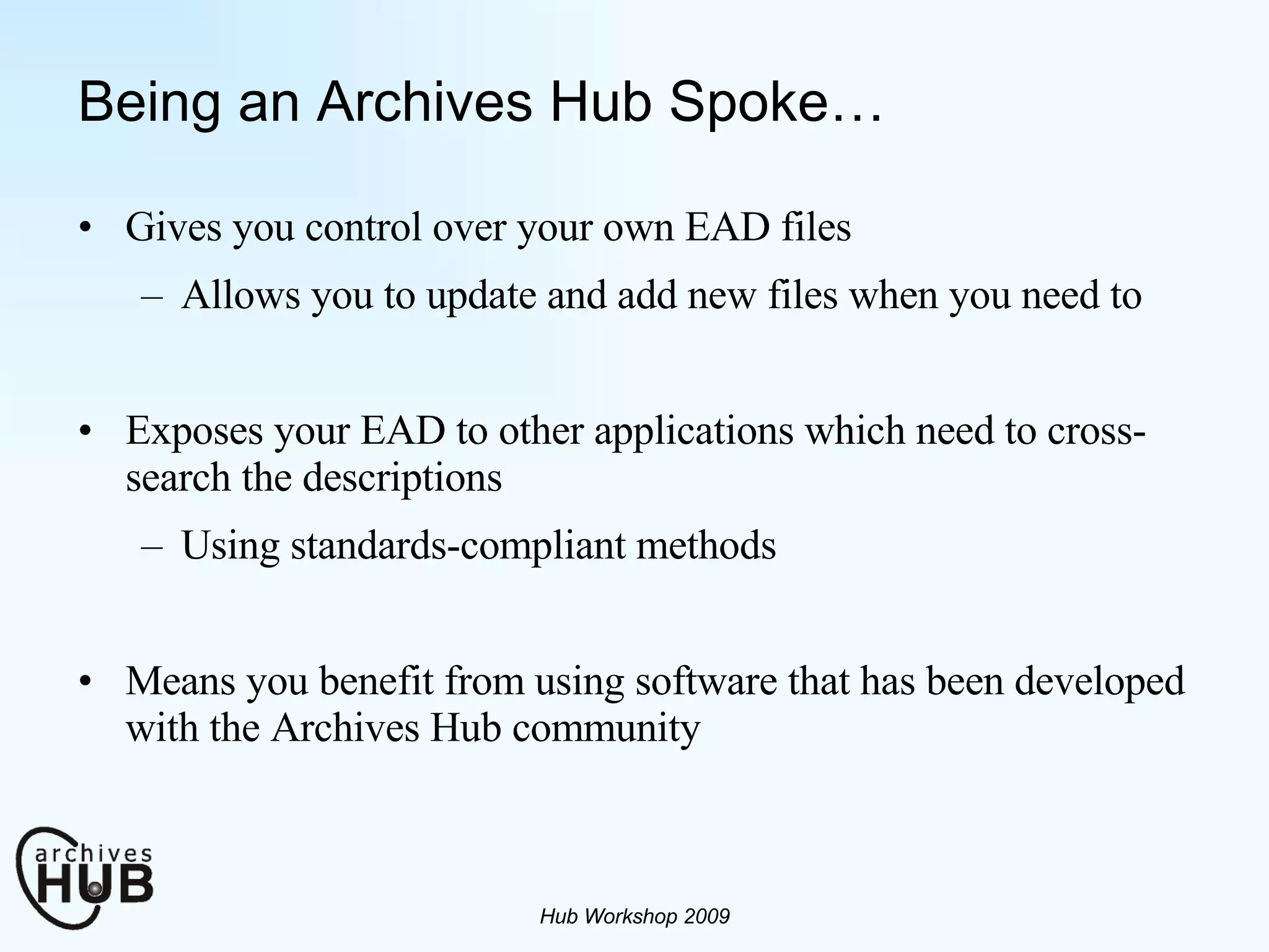 Being an Archives Hub Spoke… Gives you control over your own EAD files Allows you to update and add new files when you need to Exposes your EAD to other applications which need to cross-search the descriptions Using standards-compliant methods Means you benefit from using software that has been developed with the Archives Hub community Hub Workshop 2009 