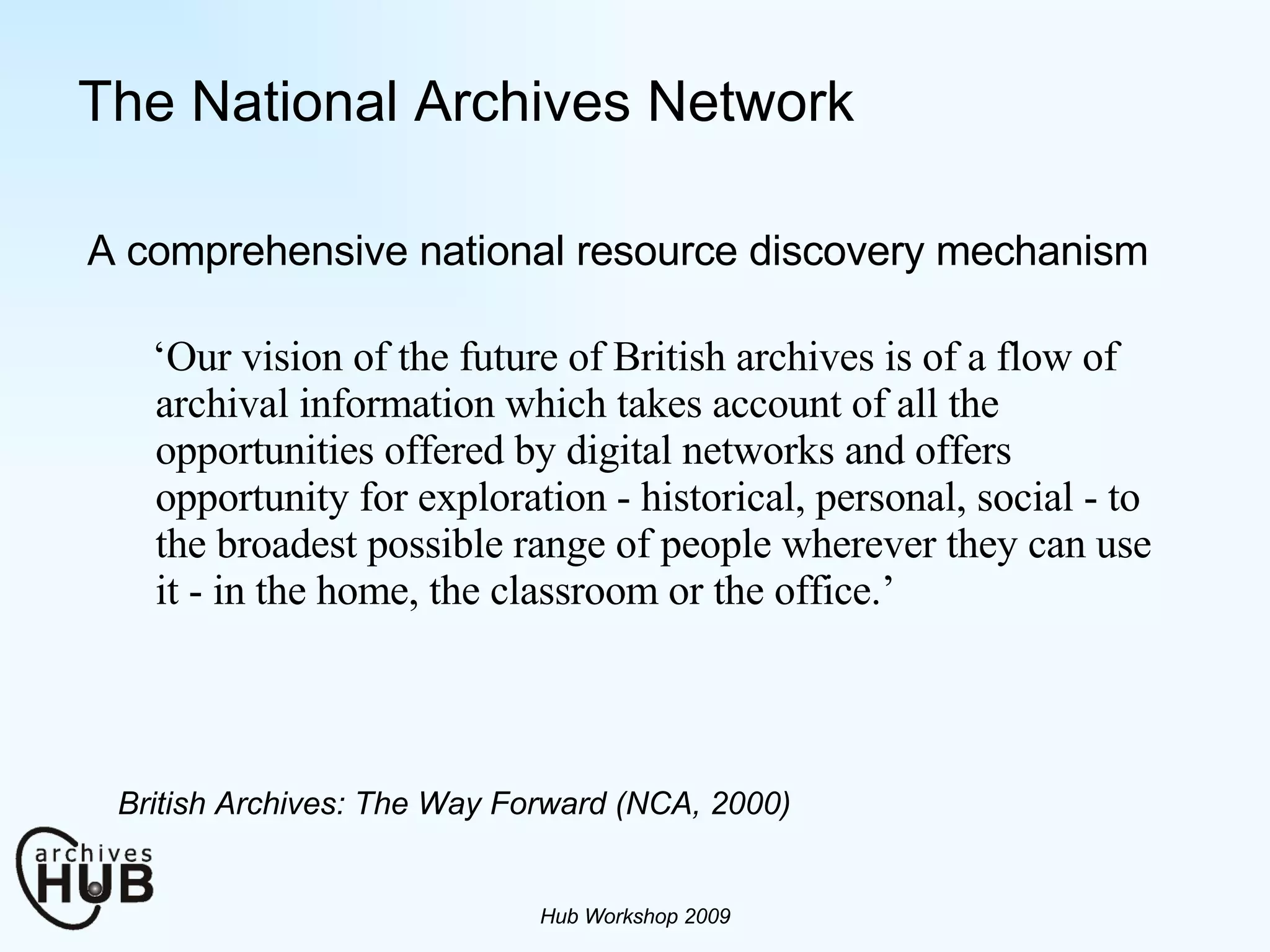 The National Archives Network ‘ Our vision of the future of British archives is of a flow of archival information which takes account of all the opportunities offered by digital networks and offers opportunity for exploration - historical, personal, social - to the broadest possible range of people wherever they can use it - in the home, the classroom or the office.’ Hub Workshop 2009 British Archives: The Way Forward (NCA, 2000) A comprehensive national resource discovery mechanism 