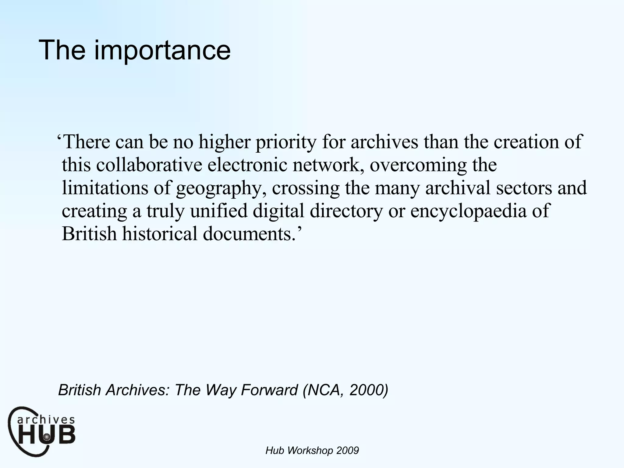 The importance ‘ There can be no higher priority for archives than the creation of this collaborative electronic network, overcoming the limitations of geography, crossing the many archival sectors and creating a truly unified digital directory or encyclopaedia of British historical documents.’ Hub Workshop 2009 British Archives: The Way Forward (NCA, 2000) 
