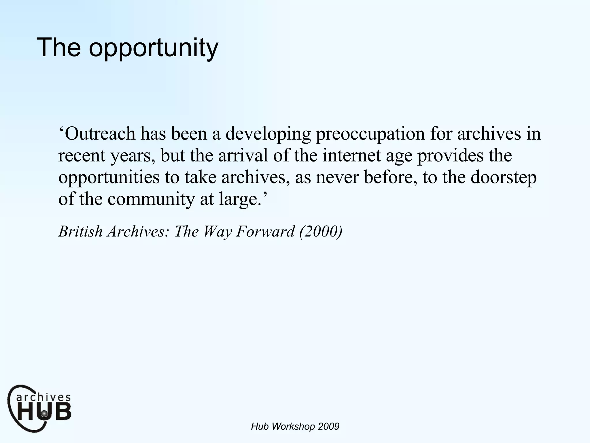 The opportunity ‘ Outreach has been a developing preoccupation for archives in recent years, but the arrival of the internet age provides the opportunities to take archives, as never before, to the doorstep of the community at large.’  British Archives: The Way Forward (2000)   Hub Workshop 2009 