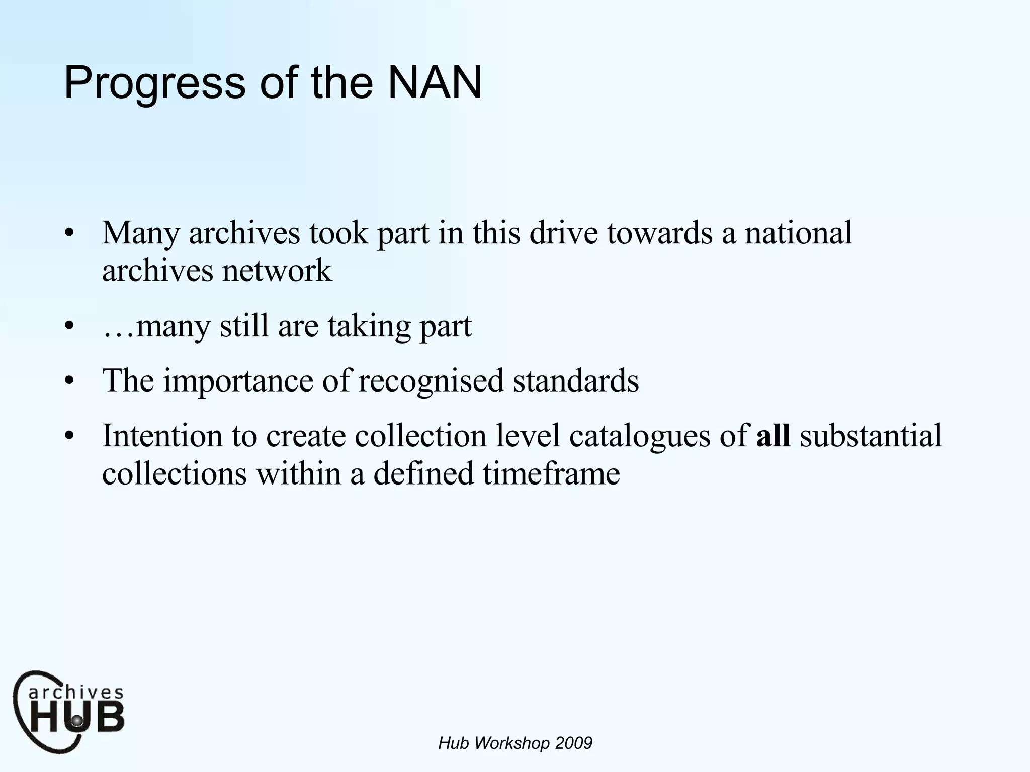 Progress of the NAN Many archives took part in this drive towards a national archives network … many still are taking part The importance of recognised standards Intention to create collection level catalogues of  all  substantial collections within a defined timeframe Hub Workshop 2009 