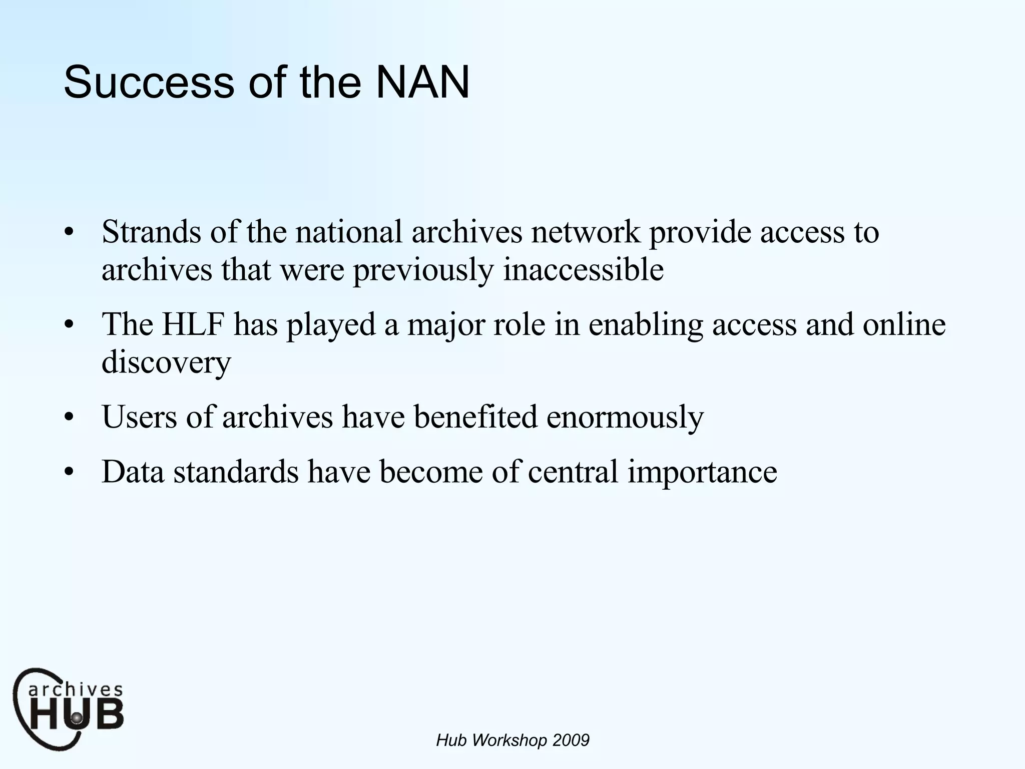 Success of the NAN Strands of the national archives network provide access to archives that were previously inaccessible The HLF has played a major role in enabling access and online discovery Users of archives have benefited enormously  Data standards have become of central importance Hub Workshop 2009 
