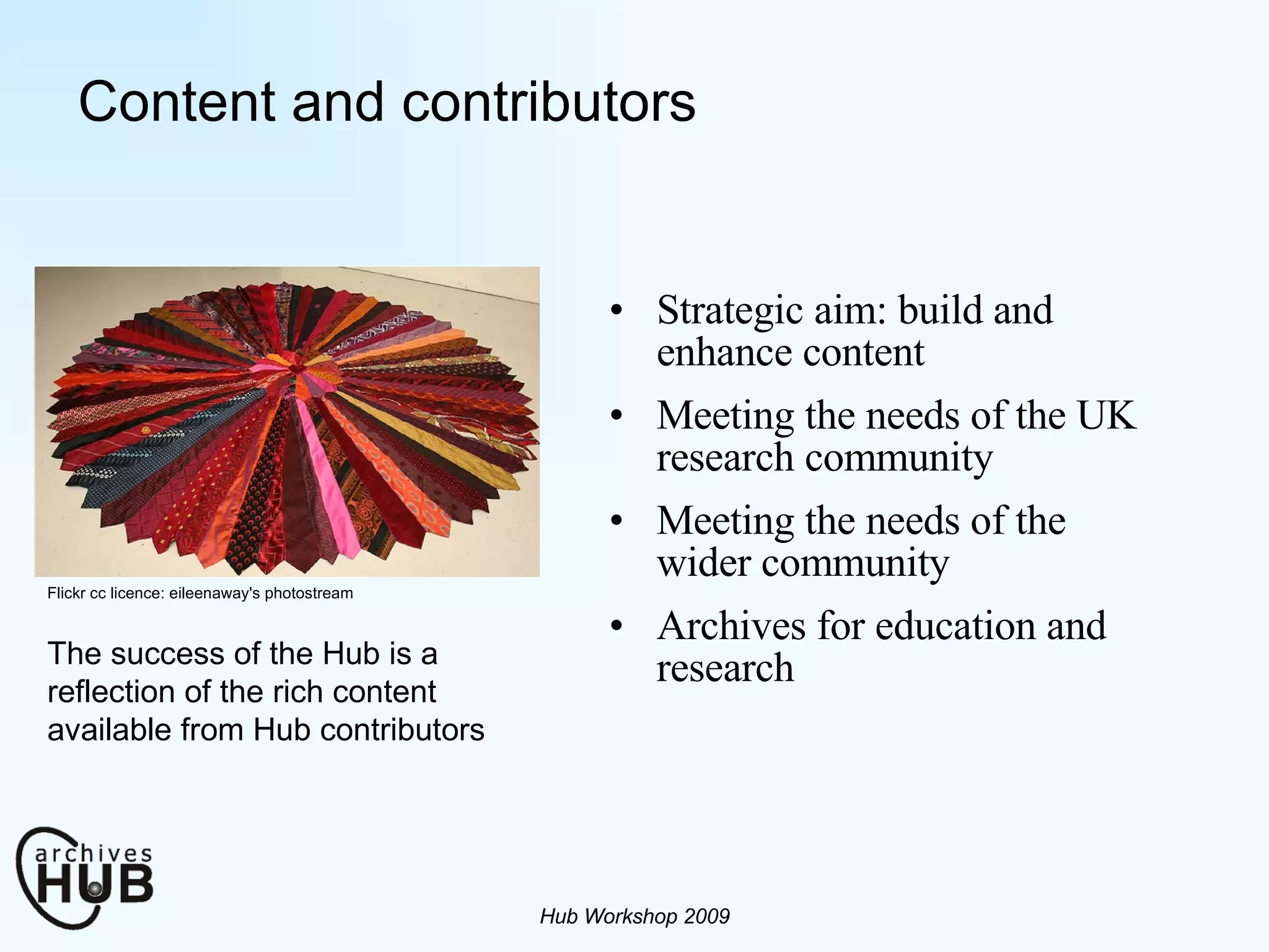 Content and contributors Strategic aim: build and enhance content Meeting the needs of the UK research community Meeting the needs of the wider community Archives for education and research Hub Workshop 2009 Flickr cc licence: eileenaway's photostream The success of the Hub is a reflection of the rich content available from Hub contributors 
