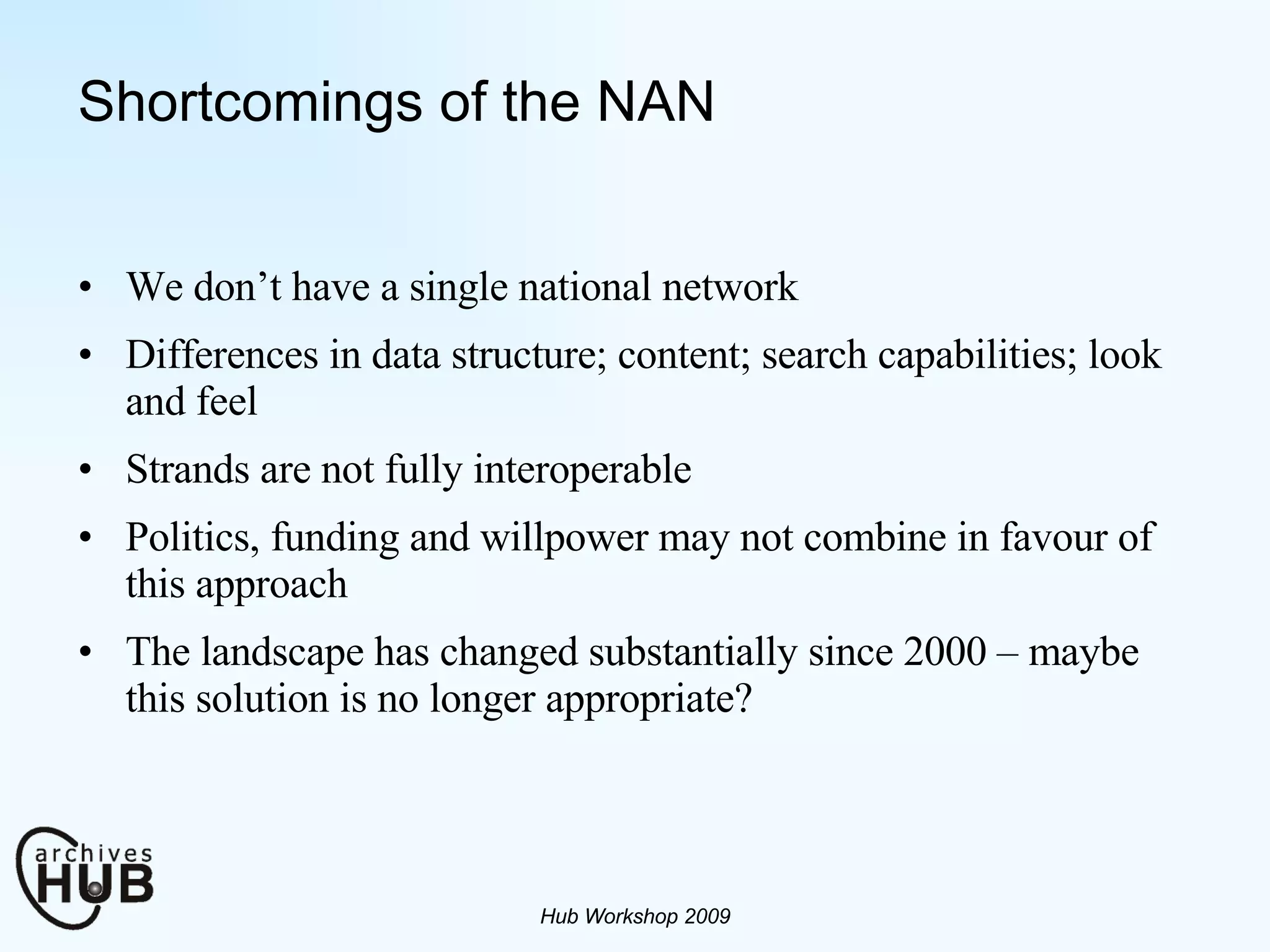 Shortcomings of the NAN We don’t have a single national network  Differences in data structure; content; search capabilities; look and feel Strands are not fully interoperable Politics, funding and willpower may not combine in favour of this approach The landscape has changed substantially since 2000 – maybe this solution is no longer appropriate?  Hub Workshop 2009 