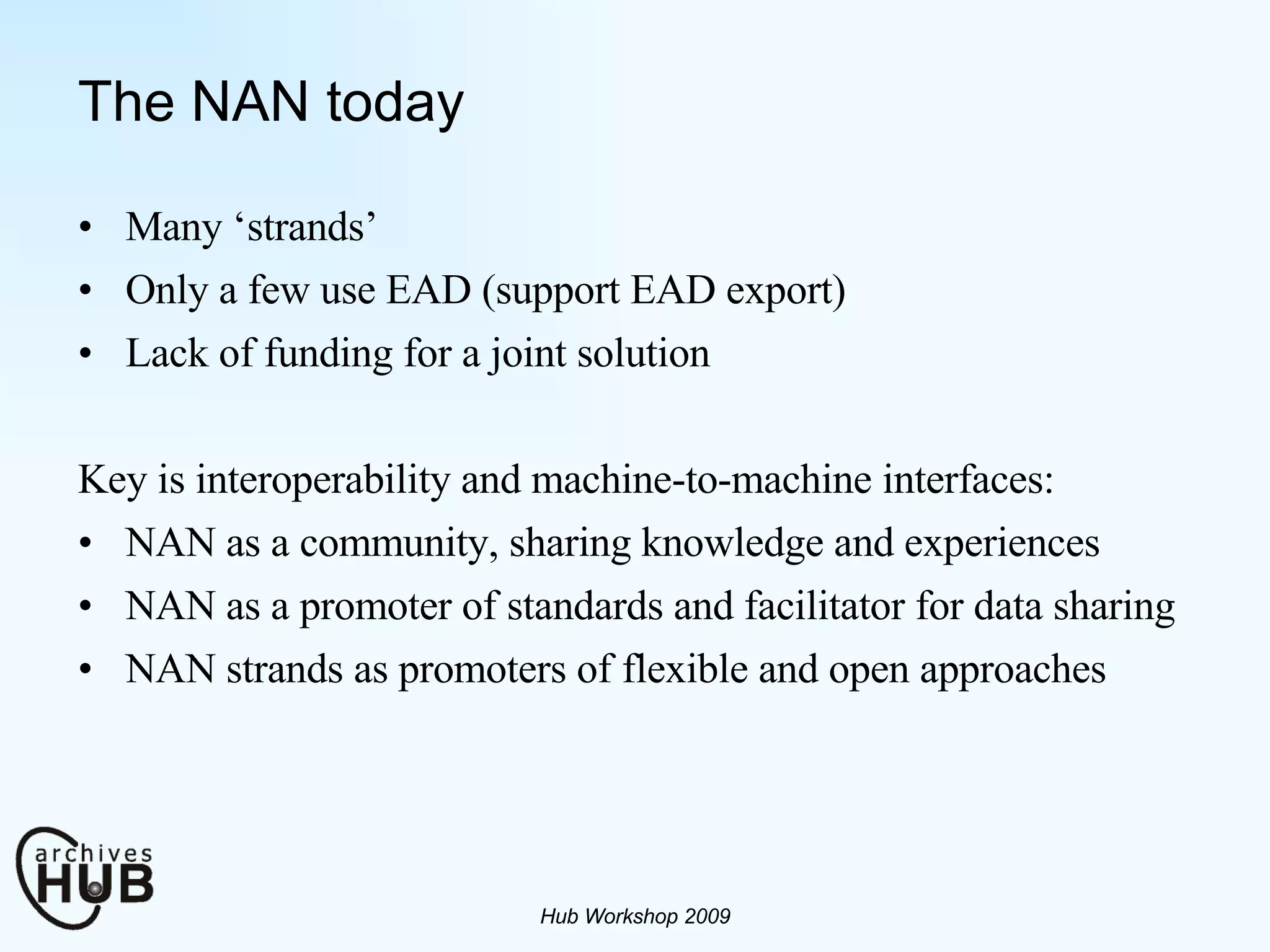 The NAN today Many ‘strands’ Only a few use EAD (support EAD export) Lack of funding for a joint solution Key is interoperability and machine-to-machine interfaces:  NAN as a community, sharing knowledge and experiences NAN as a promoter of standards and facilitator for data sharing NAN strands as promoters of flexible and open approaches Hub Workshop 2009 