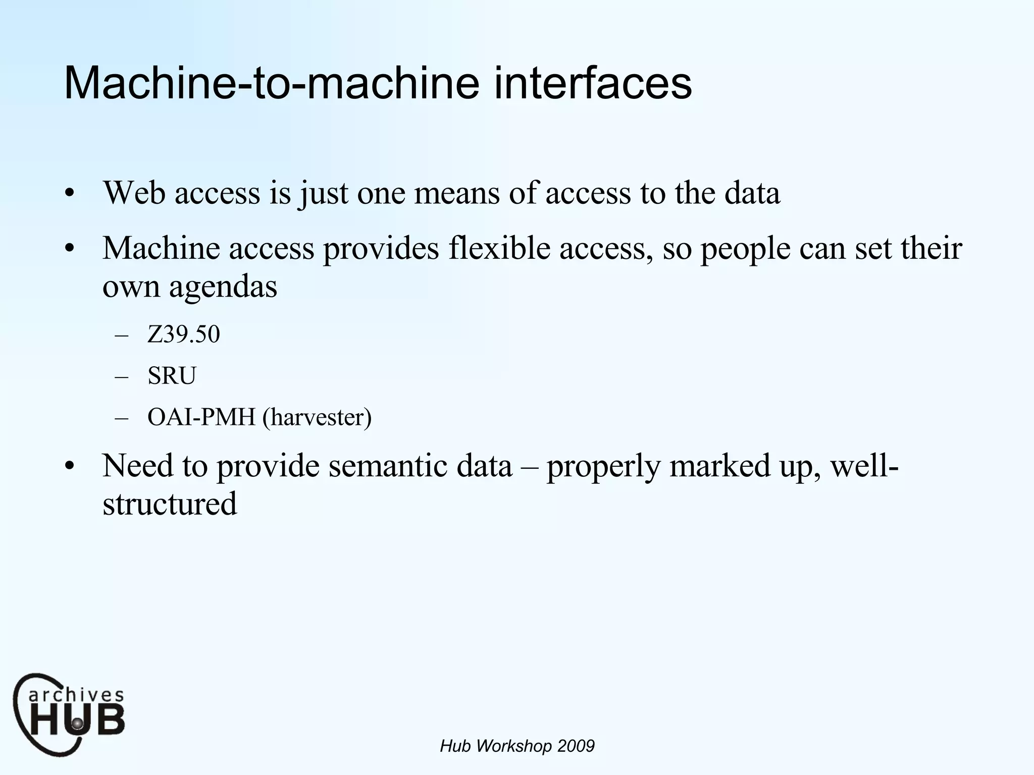 Machine-to-machine interfaces Web access is just one means of access to the data Machine access provides flexible access, so people can set their own agendas Z39.50 SRU OAI-PMH (harvester) Need to provide semantic data – properly marked up, well-structured Hub Workshop 2009 