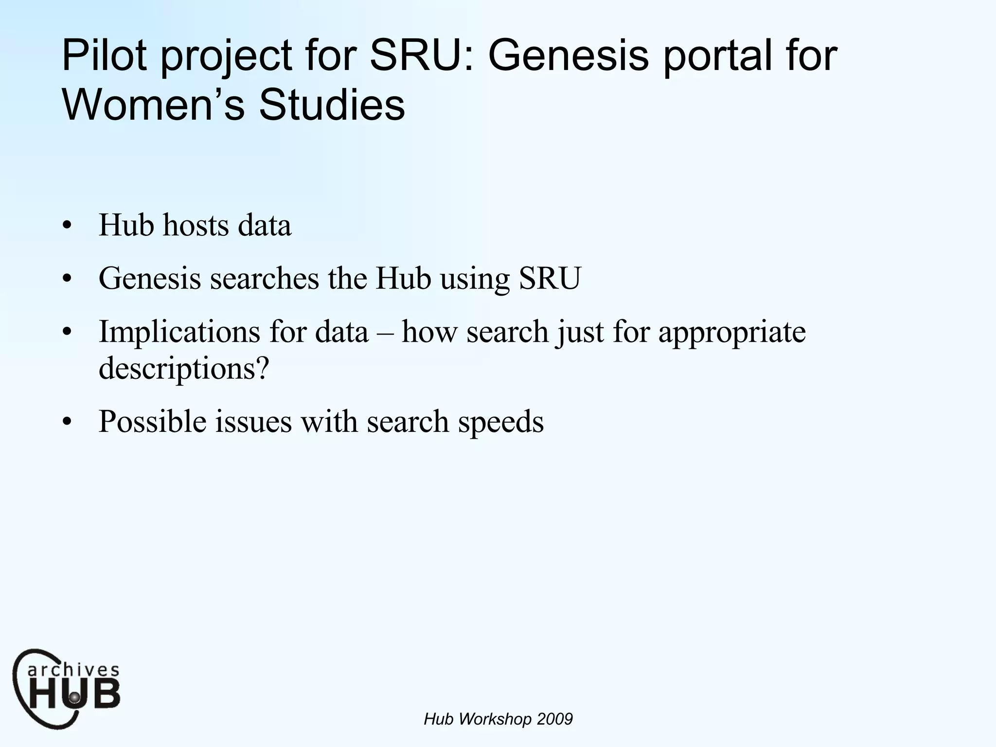 Pilot project for SRU: Genesis portal for Women’s Studies Hub hosts data Genesis searches the Hub using SRU Implications for data – how search just for appropriate descriptions?  Possible issues with search speeds Hub Workshop 2009 