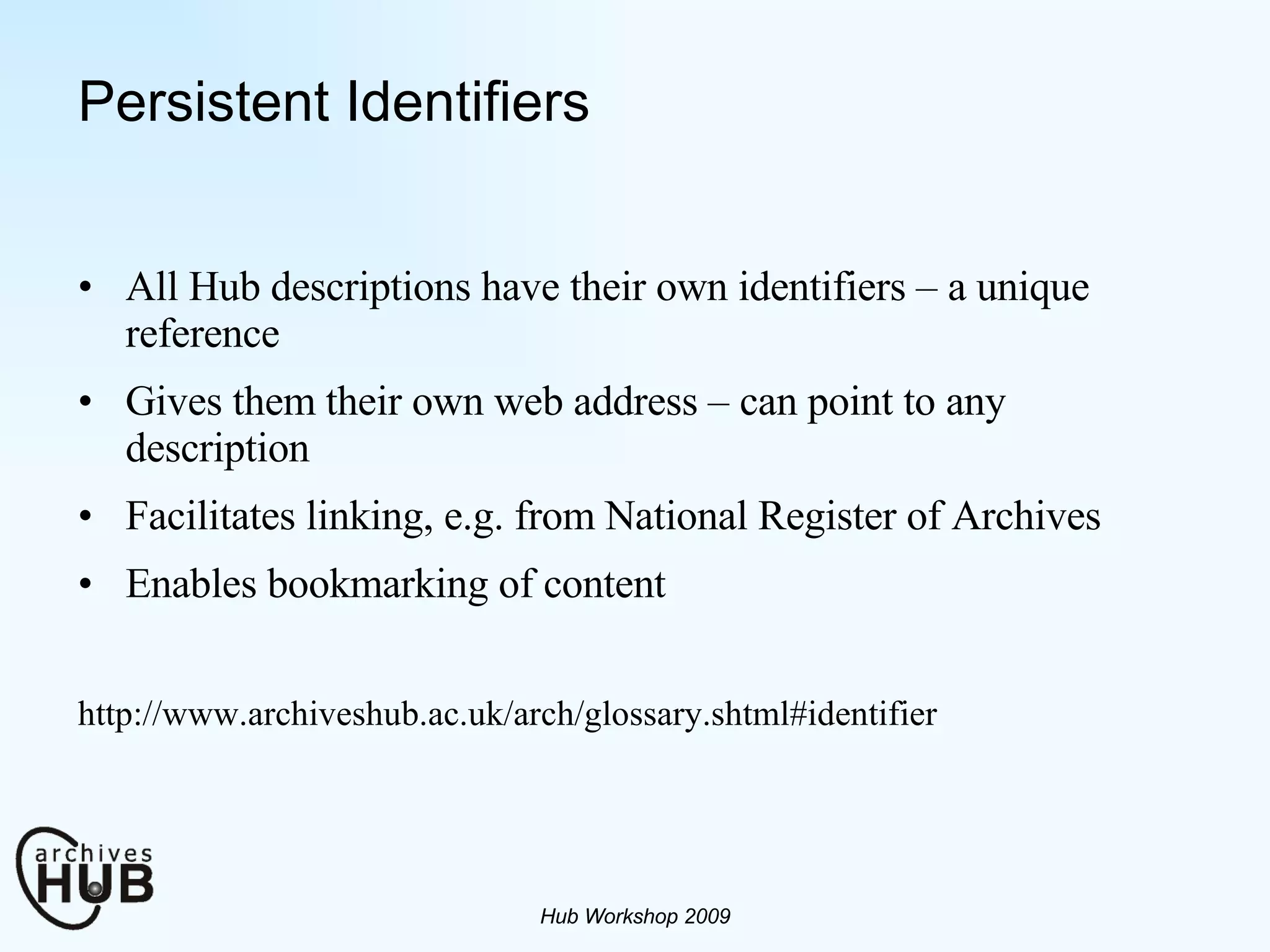 Persistent Identifiers All Hub descriptions have their own identifiers – a unique reference Gives them their own web address – can point to any description Facilitates linking, e.g. from National Register of Archives Enables bookmarking of content http://www.archiveshub.ac.uk/arch/glossary.shtml#identifier Hub Workshop 2009 