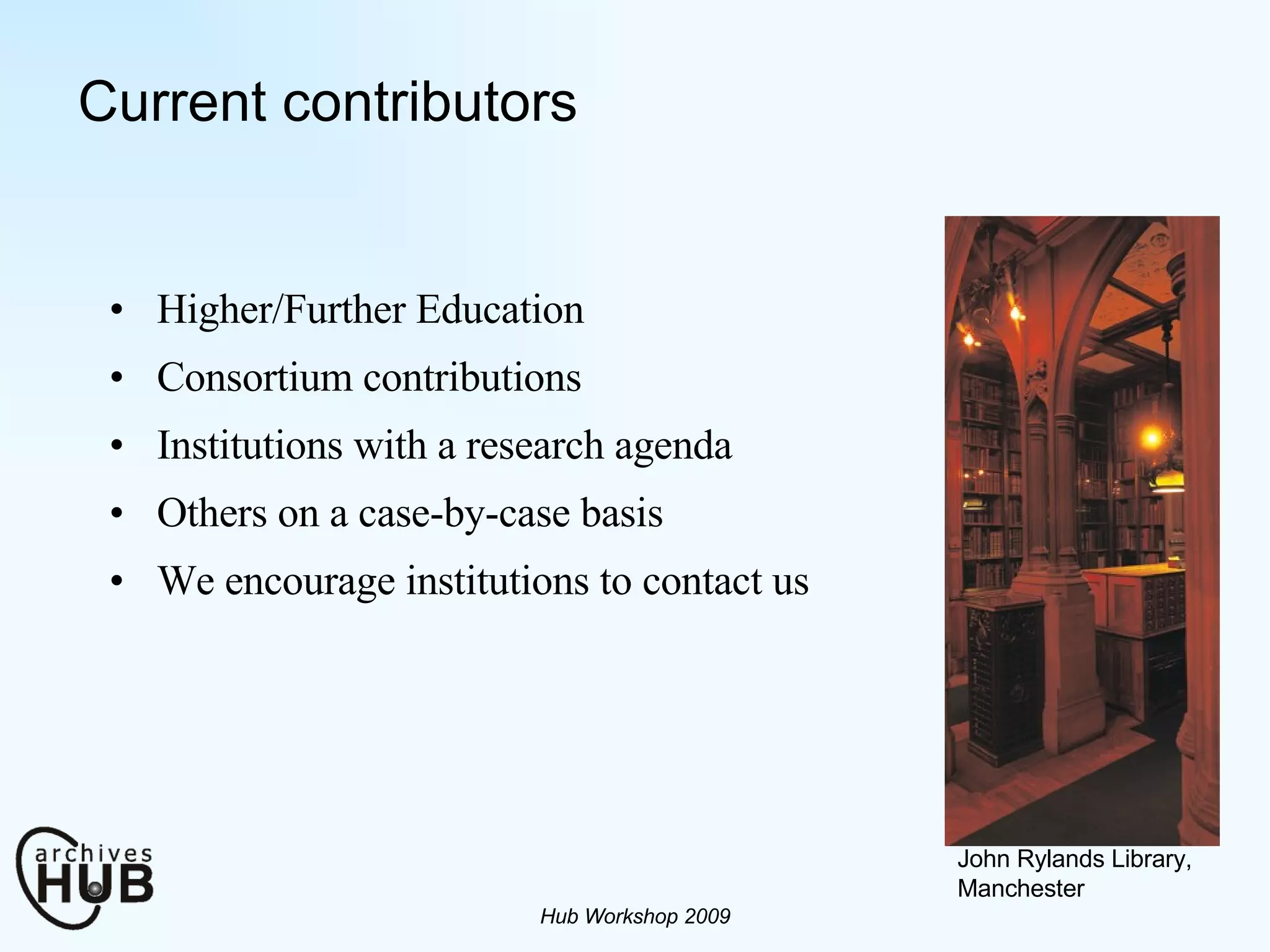Current contributors Higher/Further Education Consortium contributions Institutions with a research agenda Others on a case-by-case basis We encourage institutions to contact us Hub Workshop 2009 John Rylands Library, Manchester 
