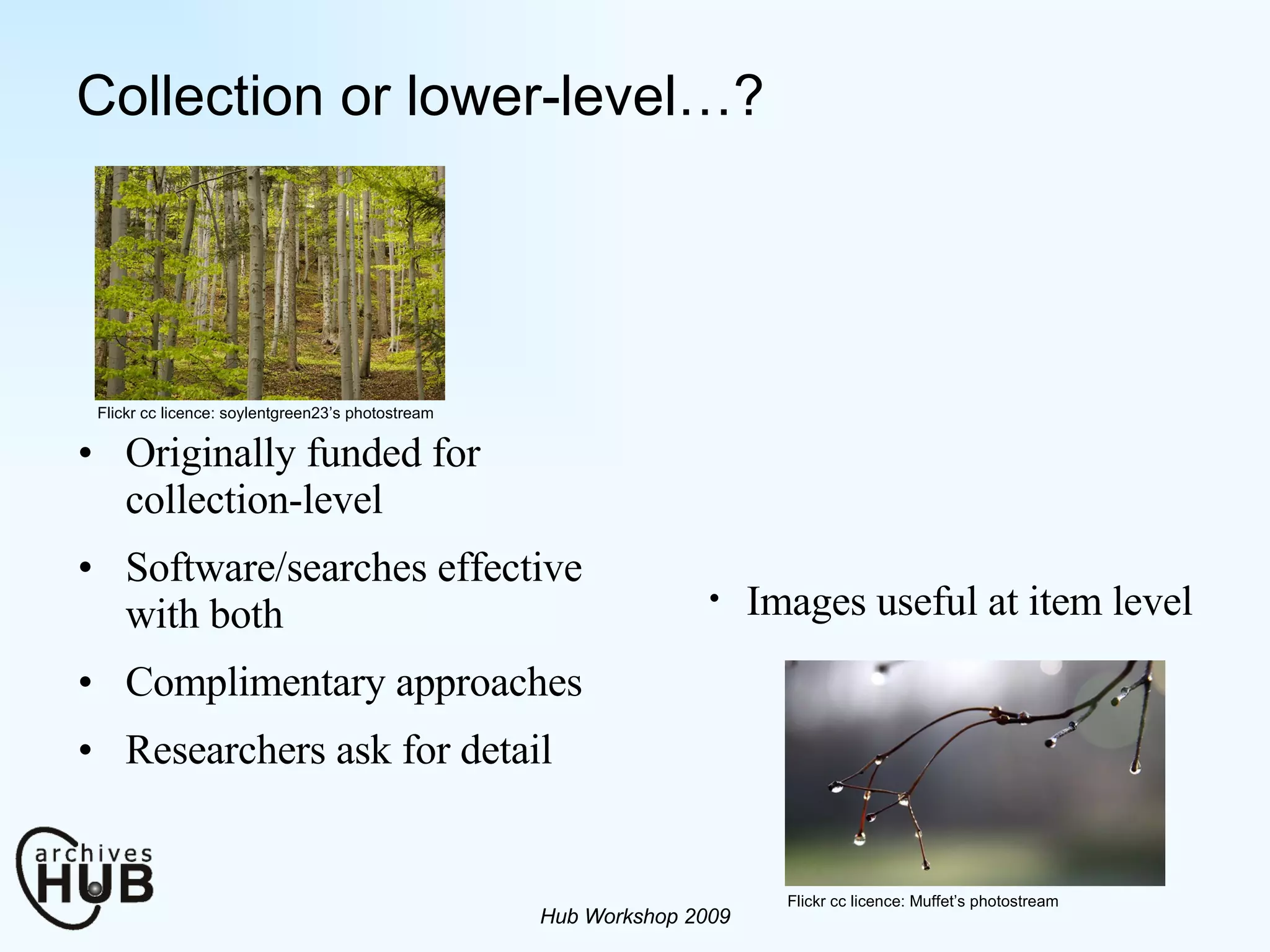 Collection or lower-level…? Originally funded for collection-level Software/searches effective with both Complimentary approaches Researchers ask for detail Hub Workshop 2009 Flickr cc licence: Muffet’s photostream Flickr cc licence: soylentgreen23’s photostream Images useful at item level 