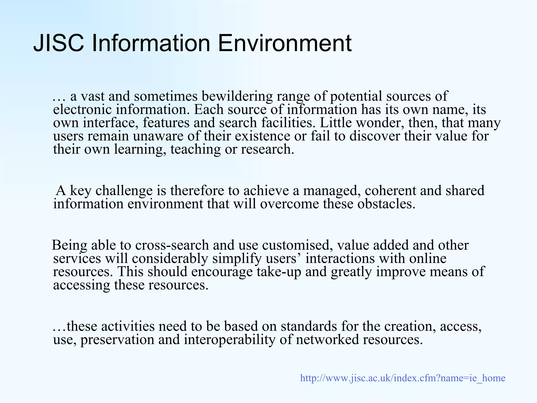 JISC Information Environment …  a vast and sometimes bewildering range of potential sources of electronic information. Each source of information has its own name, its own interface, features and search facilities. Little wonder, then, that many users remain unaware of their existence or fail to discover their value for their own learning, teaching or research. A key challenge is therefore to achieve a managed, coherent and shared information environment that will overcome these obstacles.  Being able to cross-search and use customised, value added and other services will considerably simplify users’ interactions with online resources. This should encourage take-up and greatly improve means of accessing these resources. … these activities need to be based on standards for the creation, access, use, preservation and interoperability of networked resources.  http://www.jisc.ac.uk/index.cfm?name=ie_home 