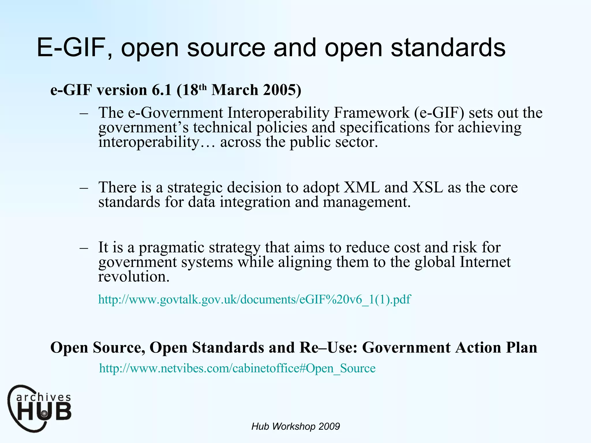 E-GIF, open source and open standards e-GIF version 6.1 (18 th  March 2005) The e-Government Interoperability Framework (e-GIF) sets out the government’s technical policies and specifications for achieving interoperability… across the public sector. There is a strategic decision to adopt XML and XSL as the core standards for data integration and management. It is a pragmatic strategy that aims to reduce cost and risk for government systems while aligning them to the global Internet revolution. http://www.govtalk.gov.uk/documents/eGIF%20v6_1(1).pdf Open Source, Open Standards and Re–Use: Government Action Plan http://www.netvibes.com/cabinetoffice#Open_Source Hub Workshop 2009 