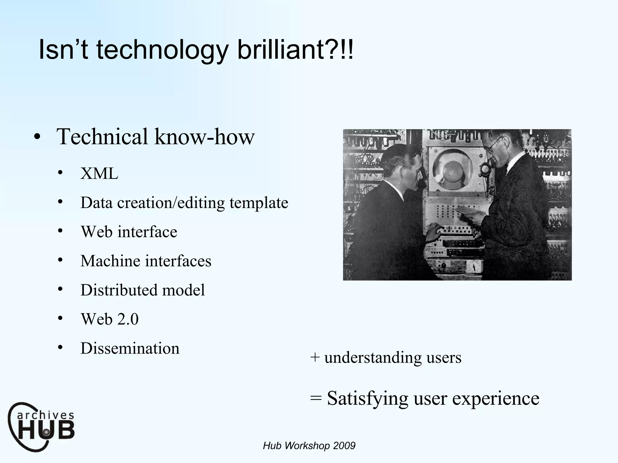 Isn’t technology brilliant?!! Technical know-how Hub Workshop 2009 XML Data creation/editing template Web interface Machine interfaces Distributed model  Web 2.0  Dissemination = Satisfying user experience + understanding users 