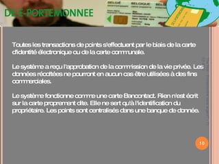 Toutes les transactions de points s'effectuent par le biais de la carte d'identité électronique ou de la carte communale. Le système a reçu l'approbation de la commission de la vie privée. Les données récoltées ne pourront en aucun cas être utilisées à des fins commerciales. Le système fonctionne comme une carte Bancontact. Rien n'est écrit sur la carte proprement dite. Elle ne sert qu'à l'identification du propriétaire. Les points sont centralisés dans une banque de donnée. The Hub - Entreprendre sans argent? - 11 03 2010 