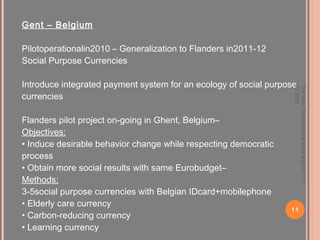 Gent – Belgium Pilotoperationalin2010 – Generalization to Flanders in2011-12 Social Purpose Currencies Introduce integrated payment system for an ecology of social purpose currencies Flanders pilot project on-going in Ghent, Belgium–  Objectives:   •  Induce desirable behavior change while respecting democratic process  •  Obtain more social results with same Eurobudget–  Methods: 3-5social purpose currencies with Belgian IDcard+mobilephone  •  Elderly care currency  •  Carbon-reducing currency  •  Learning currency  The Hub - Entreprendre sans argent? - 11 03 2010 