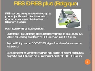 RES est une banque coopérative qui a pour objectif de stimuler le succès économique de ses clients dans l’économie locale.  Pour toute PME et tous secteurs La banque RES dispose de sa propre monnaie: le RES-euro. Sa valeur est identique à l’euro: 1 RES-euro équivaut à 1 euro.  Aujourd’hui, presque 5.000 PME belges font des affaires avec le RES-euro.  Elles achètent et vendent les unes aux autres et paient en tout ou, en partie en RES-euro pour un montant de 3.000.000 RES-euro RES – RES plus (Belgique ) The Hub - Entreprendre sans argent? - 11 03 2010 