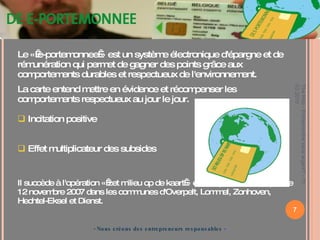 - Nous créons des entrepreneurs responsables  - Le « e-portemonnee » est un système électronique d'épargne et de rémunération qui permet de gagner des points grâce aux comportements durables et respectueux de l'environnement.  La carte entend mettre en évidence et récompenser les  comportements respectueux au jour le jour. Incitation positive Effet multiplicateur des subsides Il succède à l'opération « zet milieu op de kaart » et est opérationnel depuis le 12 novembre 2007 dans les communes d'Overpelt, Lommel, Zonhoven, Hechtel-Eksel et Dienst.  The Hub - Entreprendre sans argent? - 11 03 2010 