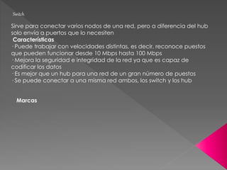 Switch
Sirve para conectar varios nodos de una red, pero a diferencia del hub
solo envía a puertos que lo necesiten
Características
· Puede trabajar con velocidades distintas, es decir, reconoce puestos
que pueden funcionar desde 10 Mbps hasta 100 Mbps
· Mejora la seguridad e integridad de la red ya que es capaz de
codificar los datos
· Es mejor que un hub para una red de un gran número de puestos
· Se puede conectar a una misma red ambos, los switch y los hub
Marcas
 