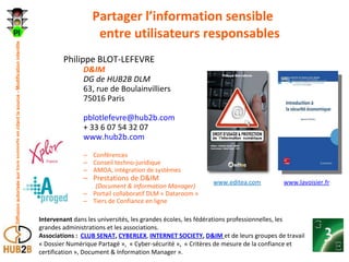 Partager l’information sensible entre utilisateurs responsables Philippe BLOT-LEFEVRE D&IM DG de HUB2B DLM 63, rue de Boulainvilliers 75016 Paris [email_address] + 33 6 07 54 32 07 www.hub2b.com Conférences Conseil techno-juridique AMOA, intégration de systèmes Prestations de D&IM  (Document & Information Manager) Portail collaboratif DLM « Dataroom » Tiers de Confiance en ligne Intervenant  dans les universités, les grandes écoles, les fédérations professionnelles, les grandes administrations et les associations. Associations :   CLUB SENAT ,  CYBERLEX ,  INTERNET SOCIETY ,  D&IM   et de leurs groupes de travail « Dossier Numérique Partagé »,  « Cyber-sécurité »,  « Critères de mesure de la confiance et certification », Document & Information Manager ». www.editea.com www.lavoisier.fr 