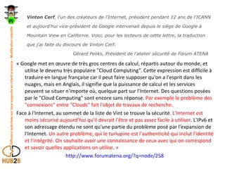 Vinton Cerf , l'un des créateurs de l'Internet, président pendant 12 ans de l'ICANN et aujourd'hui vice-président de Google intervenait depuis le siège de Google à Mountain View en Californie. Voici, pour les lecteurs de cette lettre, la traduction que j'ai faite du discours de Vinton Cerf.    Gérard Peliks, Président de l'atelier sécurité de Forum ATENA « Google met en œuvre de très gros centres de calcul, répartis autour du monde, et utilise le devenu très populaire "Cloud Computing". Cette expression est difficile à traduire en langue française car il peut faire supposer qu'on a l'esprit dans les nuages, mais en Anglais, il signifie que la puissance de calcul et les services peuvent se situer n'importe où, quelque part sur l'Internet. Des questions posées par le "Cloud Computing" sont encore sans réponse.  Par exemple le problème des "connexions" entre "Clouds" fait l'objet de travaux de recherche.  Face à l'Internet, au sommet de la liste de Vint se trouve la sécurité . L'Internet est moins sécurisé aujourd'hui qu'il devrait l'être et pas assez facile à utiliser . L'IPv6 et son adressage étendu ne sont qu'une partie du problème posé par l'expansion de l'Internet.  Un autre problème, qui le turlupine est l'authenticité qui inclut l'identité et l'intégrité. On souhaite avoir une connaissance de ceux avec qui on correspond et savoir quelles applications on utilise .  » http://www.forumatena.org/?q=node/258   