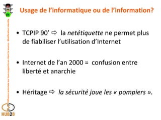 Usage de l’informatique ou de l’information? TCPIP 90’     la  netétiquette  ne permet plus de fiabiliser l’utilisation d’Internet  Internet de l’an 2000 =  confusion entre liberté et anarchie Héritage     la sécurité joue les « pompiers ». 