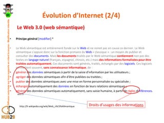 Évolution d’Internet (2/4)  Le Web 3.0 (web sémantique) Principe général  [ modifier ] * Le Web sémantique est entièrement fondé sur le  Web  et ne remet pas en cause ce dernier. Le Web sémantique s'appuie donc sur la fonction primaire du  Web  « classique » : un moyen de publier et consulter des  documents . Mais   les documents  traités par le Web sémantique  contiennent  non pas des textes en  langage naturel  (français, espagnol, chinois, etc.) mais  des informations formalisées pour être traitées automatiquement .  Ces documents sont générés, traités, échangés par des  logiciels . Ces logiciels permettent souvent,  sans connaissance informatique , de : générer  des  données  sémantiques à partir de la saisie d'information par les utilisateurs ;  agréger  des données sémantiques afin d'être publiées ou traitées ;  publier  des données sémantiques avec une mise en forme personnalisée ou spécialisée ;  échanger  automatiquement des  données  en fonction de leurs relations sémantiques ;  générer  des données sémantiques automatiquement, sans saisie humaine, à partir de  règles  d' inférences .  Web 3.0   http://fr.wikipedia.org/wiki/Web_s%C3%A9mantique  Droits d’usages des informa tions 