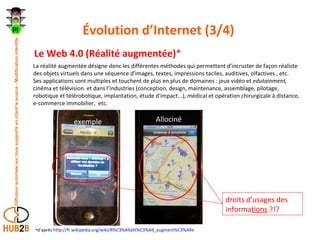 Évolution d’Internet (3/4)  Le Web 4.0 (Réalité augmentée) * d’après  http://fr.wikipedia.org/wiki/R%C3%A9alit%C3%A9_augment%C3%A9e droits d’usages des informa tions  ?!? La réalité augmentée désigne donc les différentes méthodes qui permettent d'incruster de façon réaliste des objets virtuels dans une séquence d'images, textes, impressions taciles, auditives, olfactives , etc. Ses applications sont multiples et touchent de plus en plus de domaines : jeux vidéo et  edutainment,  cinéma et télévision  et dans l’industries (conception, design, maintenance, assemblage, pilotage, robotique et télérobotique, implantation, étude d'impact...), médical et opération chirurgicale à distance, e-commerce immobilier,  etc. exemple Allociné 