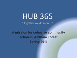 HUB 365
      “Together we do more...”


A mission for cohesive community
    action in Waltham Forest
           Spring 2011
 