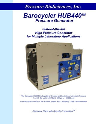 Pressure BioSciences, Inc.
   Barocycler HUB440                                                        TM

                  Pressure Generator

                   State-of-the-Art
             High Pressure Generator
        for Multiple Laboratory Applications




 The Barocycler HUB440 is Capable of Creating and Controlling Hydrostatic Pressure
                from 35 Bar up to 4,000 Bar (~500 psi to ~58,000 psi)

The Barocycler HUB440 is the Hub that Powers Your Laboratory’s High Pressure Needs




               Discovery Starts with Sample PreparationTM
 