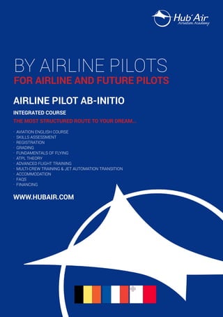 BY AIRLINE PILOTS

FOR AIRLINE AND FUTURE PILOTS
AIRLINE PILOT AB-INITIO
INTEGRATED COURSE
THE MOST STRUCTURED ROUTE TO YOUR DREAM...
.
.
.
.
.
.
.
.
.
.
.

AVIATION ENGLISH COURSE
SKILLS ASSESSMENT
REGISTRATION
GRADING
FUNDAMENTALS OF FLYING
ATPL THEORY
ADVANCED FLIGHT TRAINING
MULTI-CREW TRAINING & JET AUTOMATION TRANSITION
ACCOMMODATION
FAQS
FINANCING

www.hubAIR.COM

 