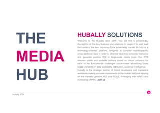 hubally RTB
THE
MEDIA
HUB
Welcome to the Hubally deck 2016. You will find a present-day
description of the key features and solutions to respond to and lead
the trends of the ever evolving digital advertising market. Hubally is a
technology-oriented platform, designed to consider mobile-specific
cross-sectional data in order to channel real-time consumer behavior
and generate positive ROI in large-scale media buys. Our RTB
ensures stable and scalable delivery based on robust solutions for
each of the fundamental challenges cross-screen advertising faces
today: variability in data availability, attribution, audience intelligence.
Hubally is the strategic partner of brand developers and marketers
worldwide making accurate investments in the mobile field and tapping
on the market’s greatest ROI and ROAS, leveraging their ARPU and
increasing ARPPU. Join us.
HUBALLY SOLUTIONS
 