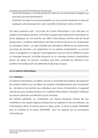 Page 9

La pratique de l’audit informatique dans les banques

-

Comment évaluer un outil de production dont on ne connait pas la logique qui
sous-tend son fonctionnement ?

-

Comment formuler les recommandations sur une activité seulement à base de
quelques outils de production, sans connaître intimement cette activité ?

Ces deux questions sont à la base de l’audit informatique. Il est vital pour un
auditeur informatique de bien connaître la logique des traitements automatisés, et
de les appliquer sur une activité, qui utilise l’informatique comme outil de travail
(production). L’auditeur informatique doit être à mesure de lire et de comprendre
un message d’erreur, ou alors d’établir par exemple la différence qui existe entre
une base de données, une application et un système d’exploitation, ou encore
entre un progiciel et un logiciel. Il doit également pouvoir faire la différence entre
un message bloquant (contrôle bloquant) et un message d’erreur d’exploitation
(erreur de saisie). En somme, l’auditeur doit bien connaître les éléments d’un
système informatique afin de prétendre évaluer leurs risques.
3.2 Le système informatique
3.2.1 Définition
Le système informatique se définit comme un ensemble de matériel, de logiciel et
de système externe qui travaillent de manière interdépendante pour transformer
les données et les restituer aux utilisateurs sous forme d’informations. Il apparaît
naturel que pour évaluer le risque d’un système informatique, il faudrait s’intéresser
aux risques attachés aux éléments qui le compose.
De manière générale, on s’intéressera aux risques physiques (risques liés aux
matériels) et aux risques logiques (risques liés aux logiciels et aux procédures), car
l’informatique étant lui-même divisé en deux partie, à savoir la partie HADWARE
pour le matériel et la partie SOFTWARE
informatiques)

Rapport de stage rédigé par Hubal PFUMTCHUM
MIAGE 2006

pour les logiciels (et les procédures

 