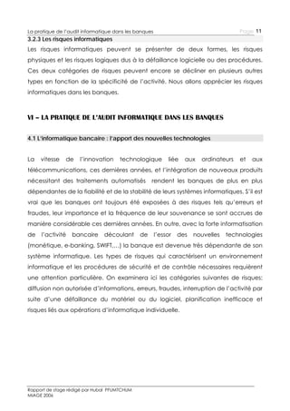 Page 11

La pratique de l’audit informatique dans les banques

3.2.3 Les risques informatiques
Les risques informatiques peuvent se présenter de deux formes, les risques
physiques et les risques logiques dus à la défaillance logicielle ou des procédures.
Ces deux catégories de risques peuvent encore se décliner en plusieurs autres
types en fonction de la spécificité de l’activité. Nous allons apprécier les risques
informatiques dans les banques.

VI – LA PRATIQUE DE L’AUDIT INFORMATIQUE DANS LES BANQUES
4.1 L’informatique bancaire : l’apport des nouvelles technologies
La

vitesse

de

l’innovation

technologique

liée

aux

ordinateurs

et

aux

télécommunications, ces dernières années, et l’intégration de nouveaux produits
nécessitant des traitements automatisés

rendent les banques de plus en plus

dépendantes de la fiabilité et de la stabilité de leurs systèmes informatiques. S’il est
vrai que les banques ont toujours été exposées à des risques tels qu’erreurs et
fraudes, leur importance et la fréquence de leur souvenance se sont accrues de
manière considérable ces dernières années. En outre, avec la forte informatisation
de

l’activité

bancaire

découlant

de

l’essor

des

nouvelles

technologies

(monétique, e-banking, SWIFT,…) la banque est devenue très dépendante de son
système informatique. Les types de risques qui caractérisent un environnement
informatique et les procédures de sécurité et de contrôle nécessaires requièrent
une attention particulière. On examinera ici les catégories suivantes de risques:
diffusion non autorisée d’informations, erreurs, fraudes, interruption de l’activité par
suite d’une défaillance du matériel ou du logiciel, planification inefficace et
risques liés aux opérations d’informatique individuelle.

Rapport de stage rédigé par Hubal PFUMTCHUM
MIAGE 2006

 