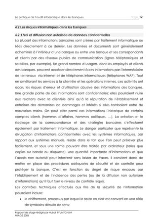 La pratique de l’audit informatique dans les banques

Page 12

4.2 Les risques informatiques dans les banques
4.2.1 Vol et diffusion non autorisée de données confidentielles
La plupart des informations bancaires sont créées par traitement informatique ou
liées directement à ce dernier. Les données et documents sont généralement
acheminés à l’intérieur d’une banque ou entre une banque et ses correspondants
et clients par des réseaux publics de communication (lignes téléphoniques et
satellites, par exemple). Un grand nombre d’usagers, dont les employés et clients
des banques, peuvent accéder directement à ces informations par l’intermédiaire
de terminaux via internet et de téléphones informatiques (téléphones WAP). Tout
en améliorant les services à la clientèle et les opérations internes, ces activités ont
accru les risques d’erreur et d’utilisation abusive des informations des banques.
Une grande partie de ces informations sont confidentielles; elles pourraient nuire
aux relations avec la clientèle ainsi qu’à la réputation de l’établissement et
entraîner des demandes de dommages et intérêts si elles tombaient entre de
mauvaises mains. On peut citer parmi ces informations l’historique de certains
comptes clients (hommes d’affaires, hommes politiques, …). La création et le
stockage de la correspondance et des stratégies bancaires s’effectuent
également par traitement informatique. Le danger particulier que représente la
divulgation d’informations confidentielles avec les systèmes informatiques, par
rapport aux systèmes manuels, réside dans le fait que l’on peut prélever plus
facilement, et sous une forme pouvant être traitée par ordinateur (telles que
copies sur bande ou disquette), une quantité importante d’informations et que
l’accès non autorisé peut intervenir sans laisser de traces. Il convient donc de
mettre en place des procédures adéquates de sécurité et de contrôle pour
protéger la banque. C’est en fonction du degré de risque encouru par
l’établissement et de l’incidence des pertes (ou de la diffusion non autorisée
d’informations) qu’il faut fixer le niveau de contrôle requis.
Les contrôles techniques effectués aux fins de la sécurité de l’information
pourraient inclure:


le chiffrement, processus par lequel le texte en clair est converti en une série
de symboles dénués de sens;

Rapport de stage rédigé par Hubal PFUMTCHUM
MIAGE 2006

 